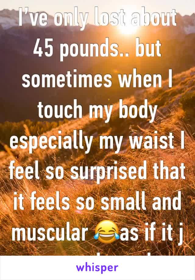 I’ve only lost about 45 pounds.. but sometimes when I touch my body especially my waist I feel so surprised that it feels so small and muscular 😂as if it j appeared one day 