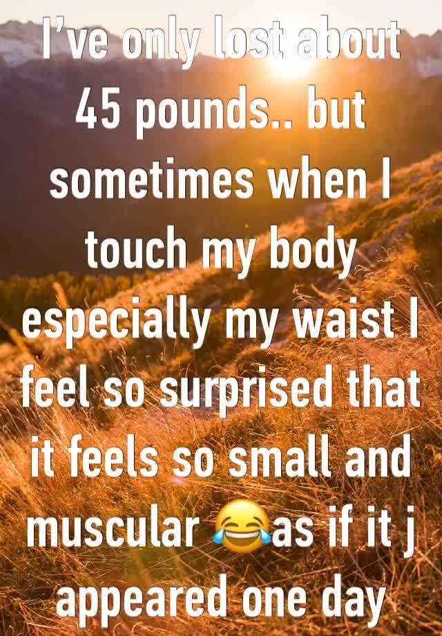 I’ve only lost about 45 pounds.. but sometimes when I touch my body especially my waist I feel so surprised that it feels so small and muscular 😂as if it j appeared one day 