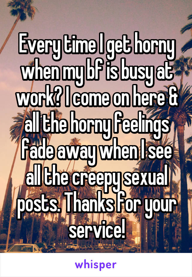 Every time I get horny when my bf is busy at work? I come on here & all the horny feelings fade away when I see all the creepy sexual posts. Thanks for your service!