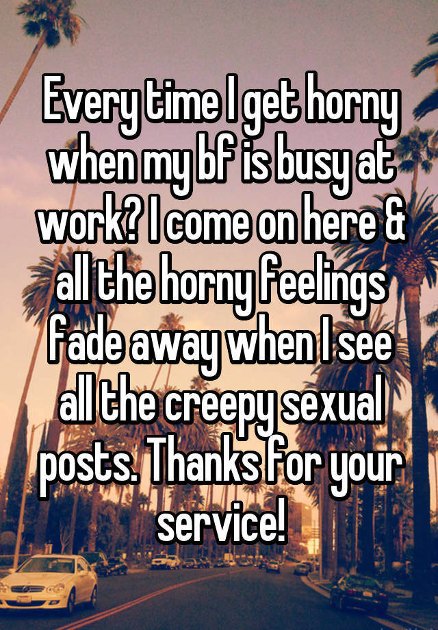 Every time I get horny when my bf is busy at work? I come on here & all the horny feelings fade away when I see all the creepy sexual posts. Thanks for your service!