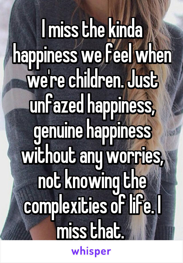 I miss the kinda happiness we feel when we're children. Just unfazed happiness, genuine happiness without any worries, not knowing the complexities of life. I miss that. 