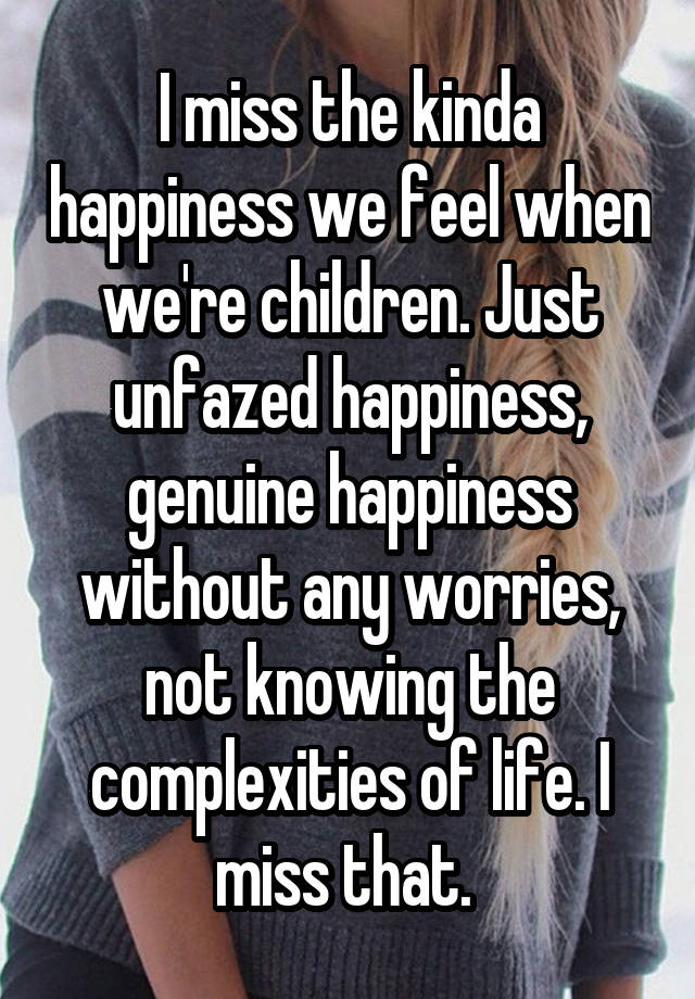 I miss the kinda happiness we feel when we're children. Just unfazed happiness, genuine happiness without any worries, not knowing the complexities of life. I miss that. 