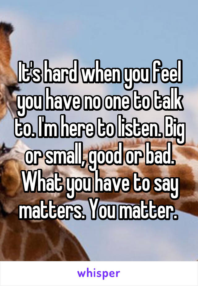 It's hard when you feel you have no one to talk to. I'm here to listen. Big or small, good or bad. What you have to say matters. You matter. 