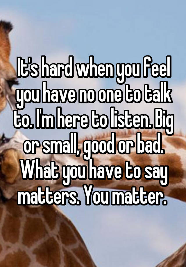 It's hard when you feel you have no one to talk to. I'm here to listen. Big or small, good or bad. What you have to say matters. You matter. 