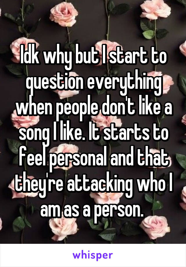 Idk why but I start to question everything when people don't like a song I like. It starts to feel personal and that they're attacking who I am as a person. 