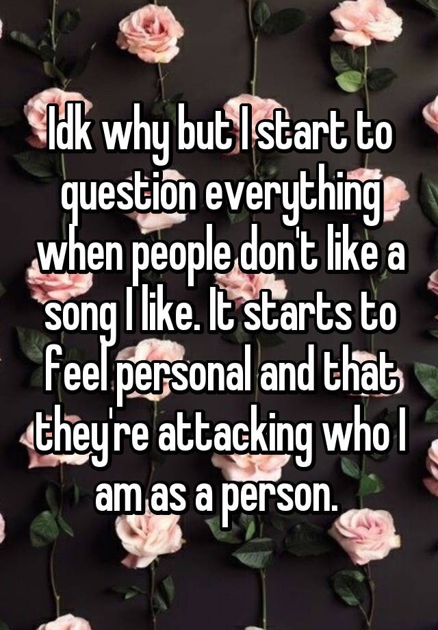 Idk why but I start to question everything when people don't like a song I like. It starts to feel personal and that they're attacking who I am as a person. 