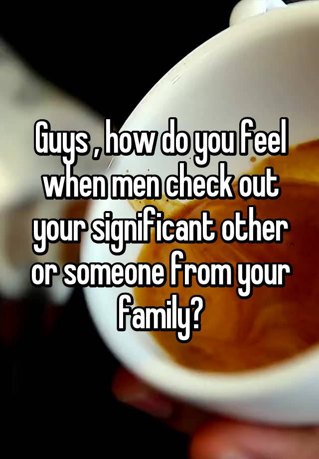 Guys , how do you feel when men check out your significant other or someone from your family?