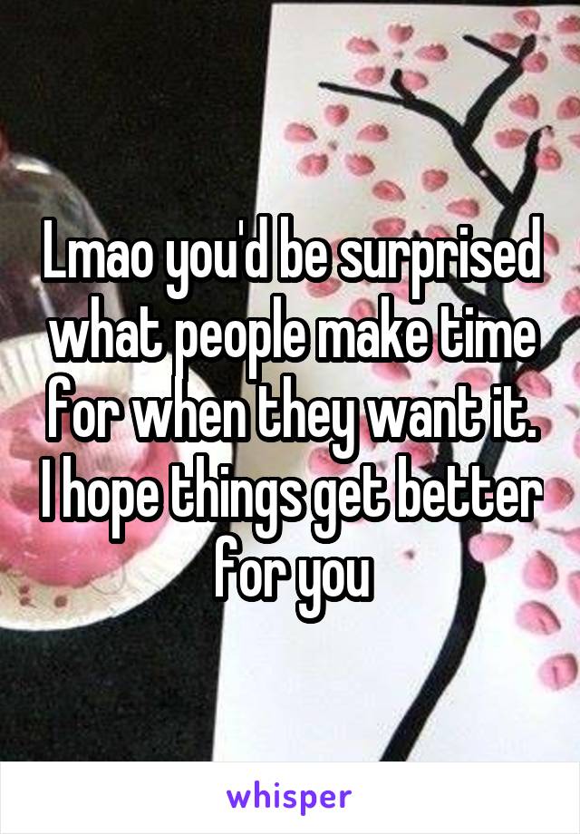 Lmao you'd be surprised what people make time for when they want it. I hope things get better for you