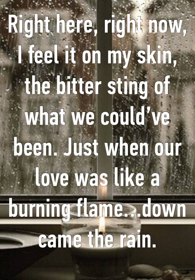 Right here, right now, I feel it on my skin, the bitter sting of what we could’ve been. Just when our love was like a burning flame…down came the rain. 