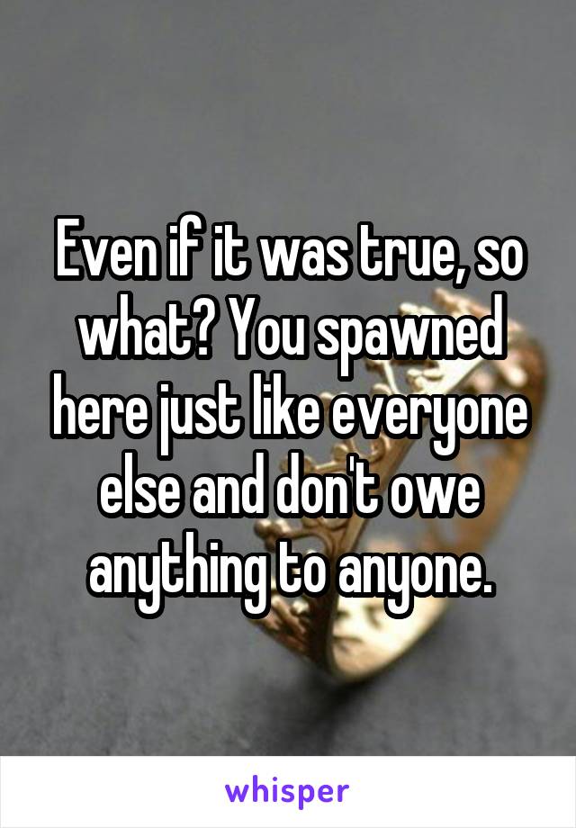 Even if it was true, so what? You spawned here just like everyone else and don't owe anything to anyone.