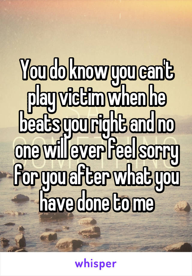 You do know you can't play victim when he beats you right and no one will ever feel sorry for you after what you have done to me