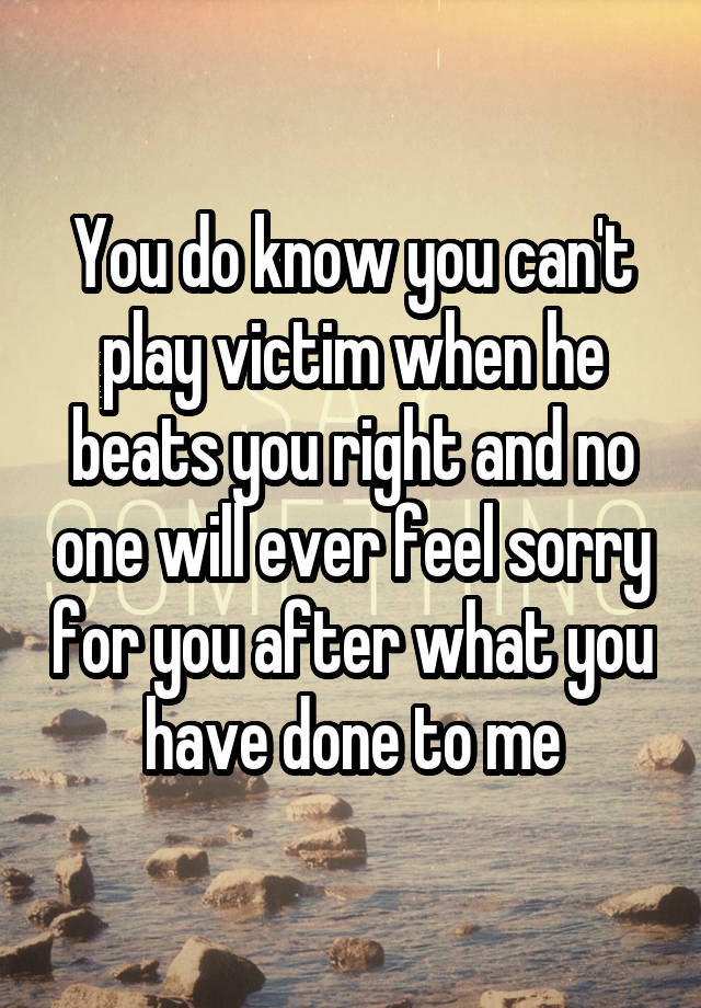 You do know you can't play victim when he beats you right and no one will ever feel sorry for you after what you have done to me