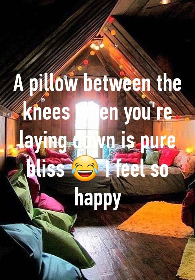 A pillow between the knees when you're laying down is pure bliss 😂 I feel so happy