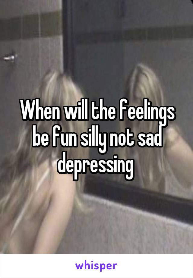 When will the feelings be fun silly not sad depressing 