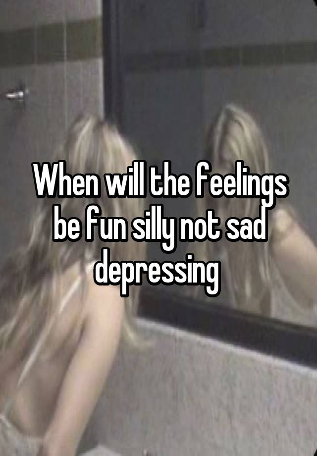 When will the feelings be fun silly not sad depressing 