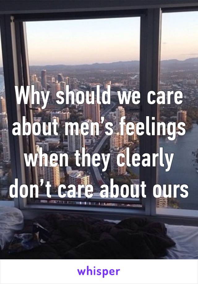 Why should we care about men’s feelings when they clearly don’t care about ours 