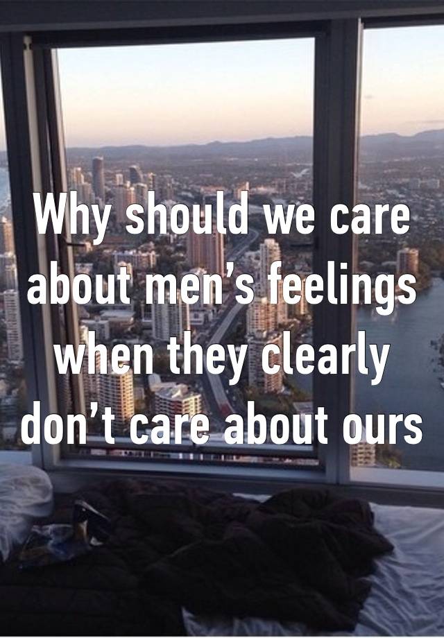 Why should we care about men’s feelings when they clearly don’t care about ours 