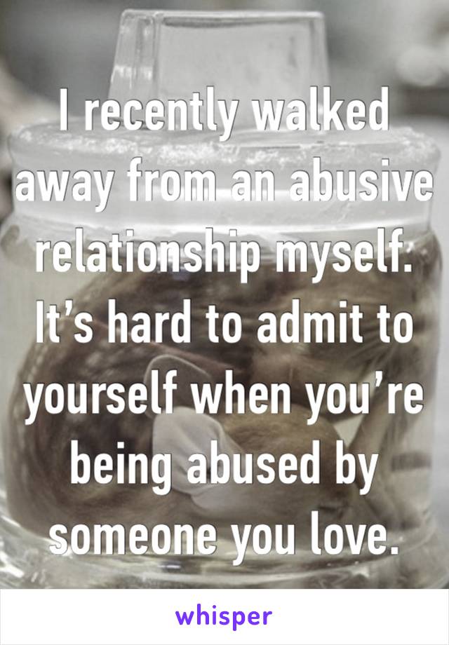 I recently walked away from an abusive relationship myself.  It’s hard to admit to yourself when you’re being abused by someone you love.