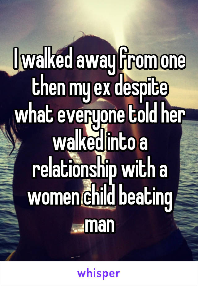 I walked away from one then my ex despite what everyone told her walked into a relationship with a women child beating man