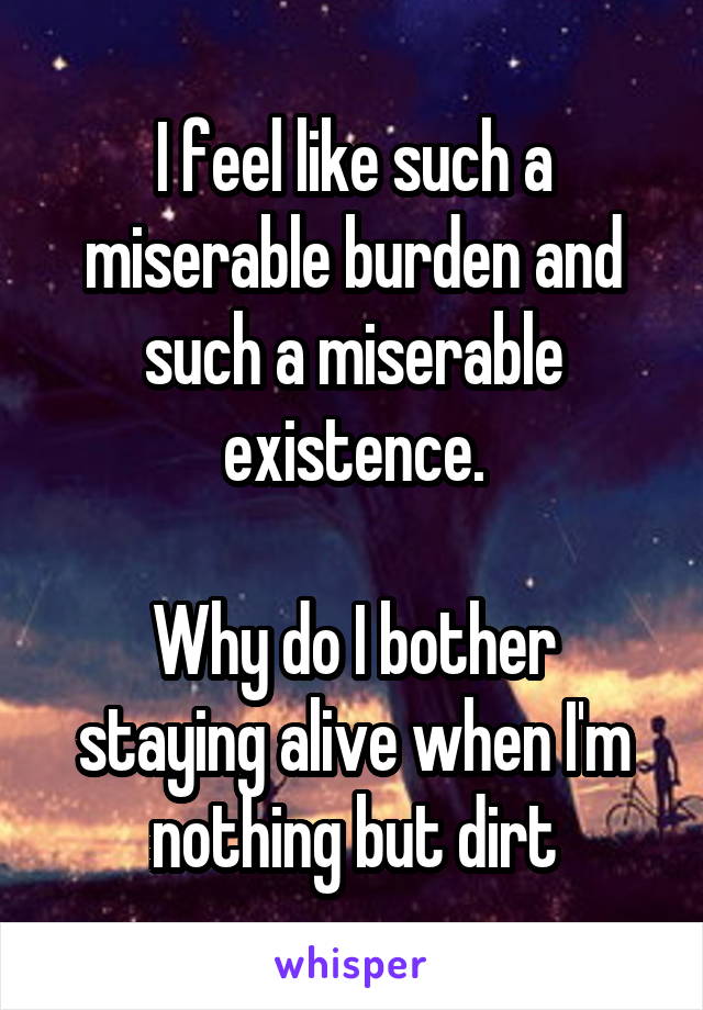 I feel like such a miserable burden and such a miserable existence.

Why do I bother staying alive when I'm nothing but dirt