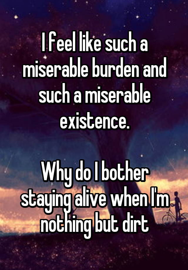 I feel like such a miserable burden and such a miserable existence.

Why do I bother staying alive when I'm nothing but dirt