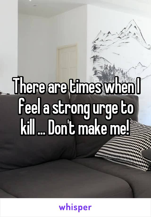 There are times when I feel a strong urge to kill ... Don't make me! 