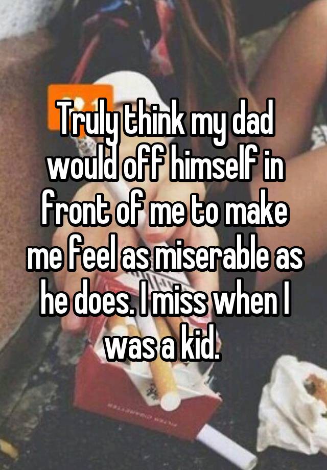 Truly think my dad would off himself in front of me to make me feel as miserable as he does. I miss when I was a kid. 