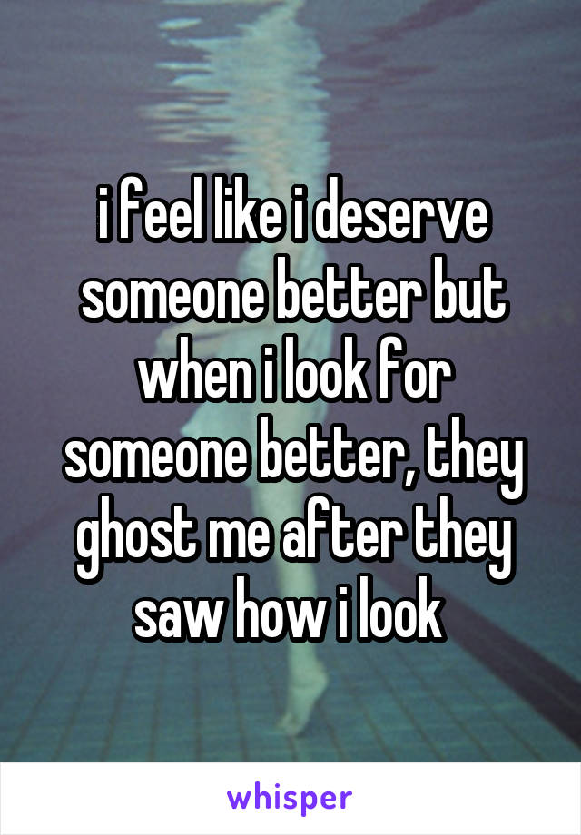 i feel like i deserve someone better but when i look for someone better, they ghost me after they saw how i look 