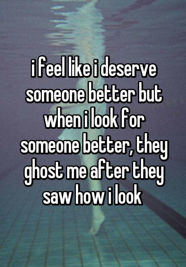 i feel like i deserve someone better but when i look for someone better, they ghost me after they saw how i look 