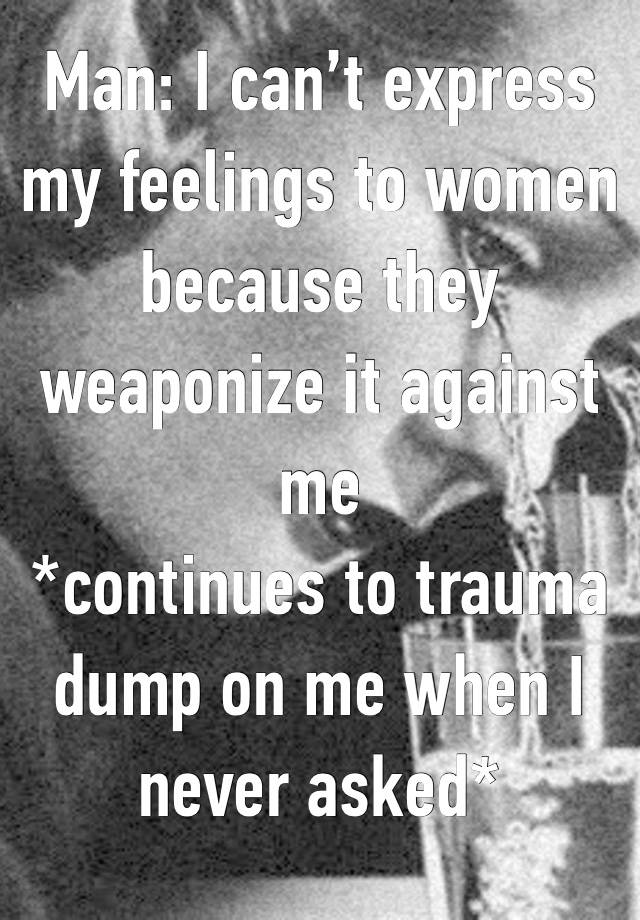 Man: I can’t express my feelings to women because they weaponize it against me
*continues to trauma dump on me when I never asked*