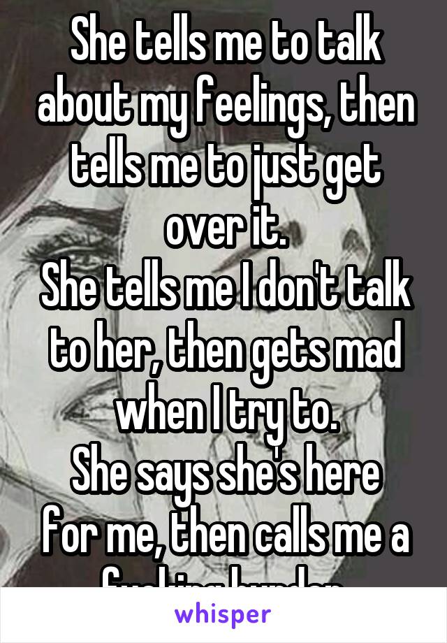 She tells me to talk about my feelings, then tells me to just get over it.
She tells me I don't talk to her, then gets mad when I try to.
She says she's here for me, then calls me a fucking burden.