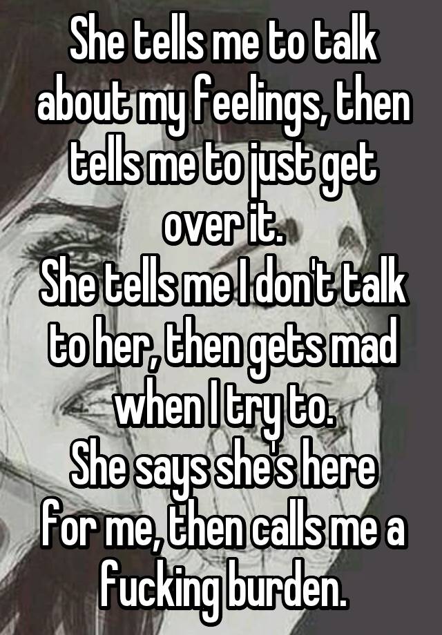 She tells me to talk about my feelings, then tells me to just get over it.
She tells me I don't talk to her, then gets mad when I try to.
She says she's here for me, then calls me a fucking burden.