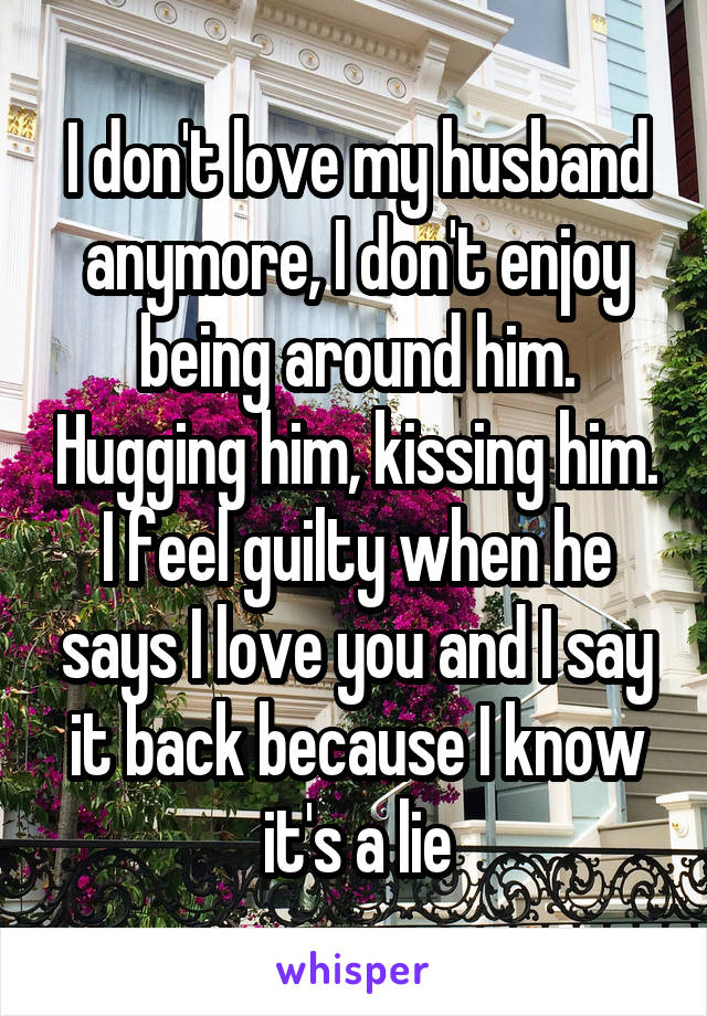 I don't love my husband anymore, I don't enjoy being around him. Hugging him, kissing him. I feel guilty when he says I love you and I say it back because I know it's a lie