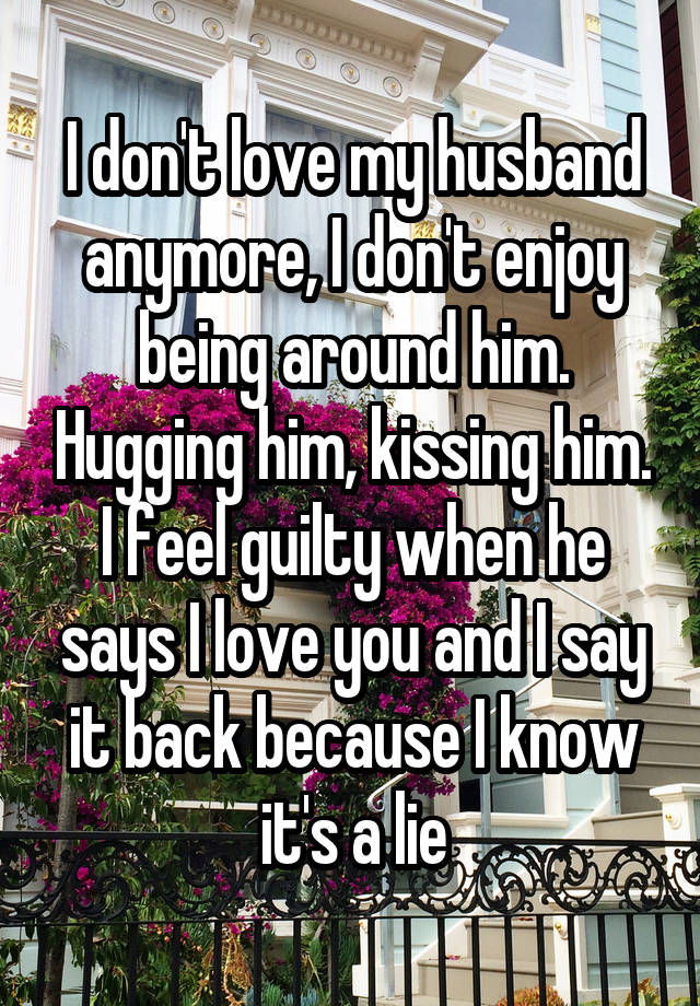 I don't love my husband anymore, I don't enjoy being around him. Hugging him, kissing him. I feel guilty when he says I love you and I say it back because I know it's a lie