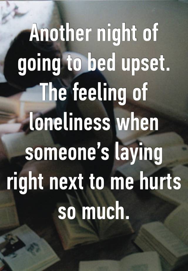 Another night of going to bed upset. The feeling of loneliness when someone’s laying right next to me hurts so much. 