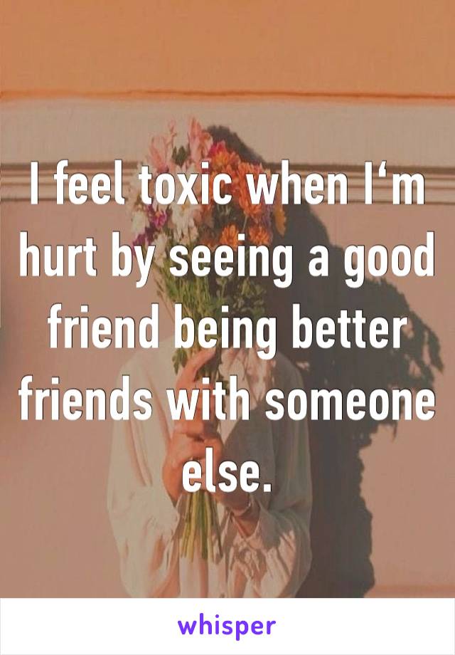 I feel toxic when I‘m hurt by seeing a good friend being better friends with someone else.