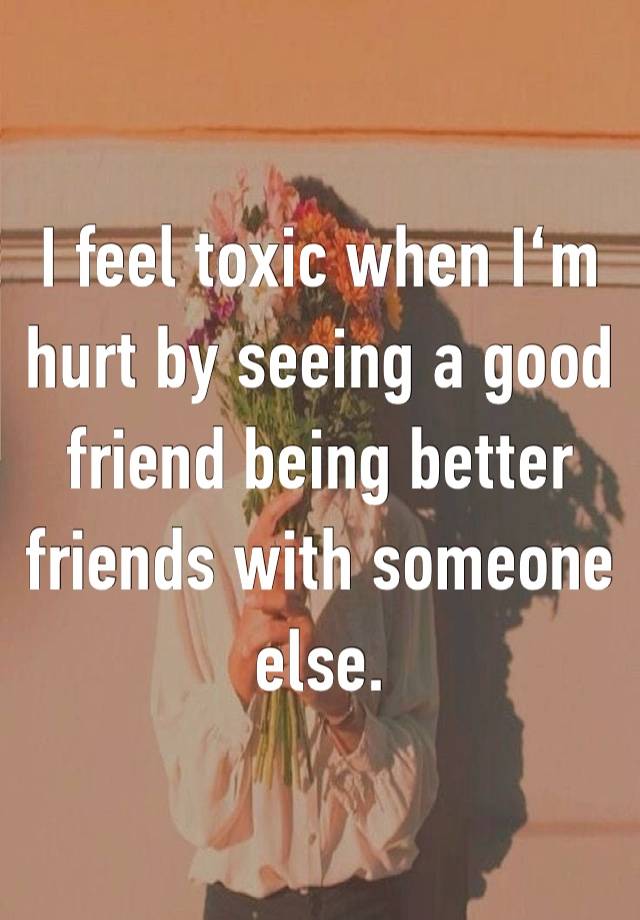 I feel toxic when I‘m hurt by seeing a good friend being better friends with someone else.