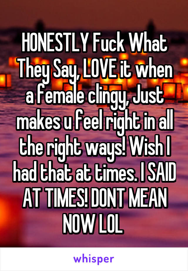 HONESTLY Fuck What They Say, LOVE it when a female clingy, Just makes u feel right in all the right ways! Wish I had that at times. I SAID AT TIMES! DONT MEAN NOW LOL 