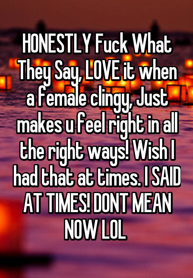 HONESTLY Fuck What They Say, LOVE it when a female clingy, Just makes u feel right in all the right ways! Wish I had that at times. I SAID AT TIMES! DONT MEAN NOW LOL 