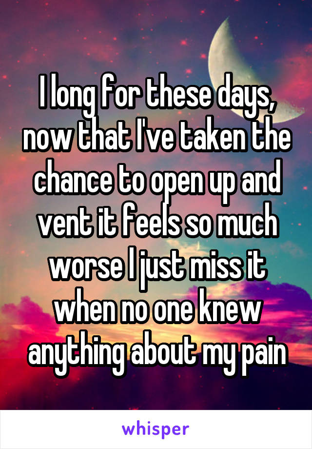 I long for these days, now that I've taken the chance to open up and vent it feels so much worse I just miss it when no one knew anything about my pain