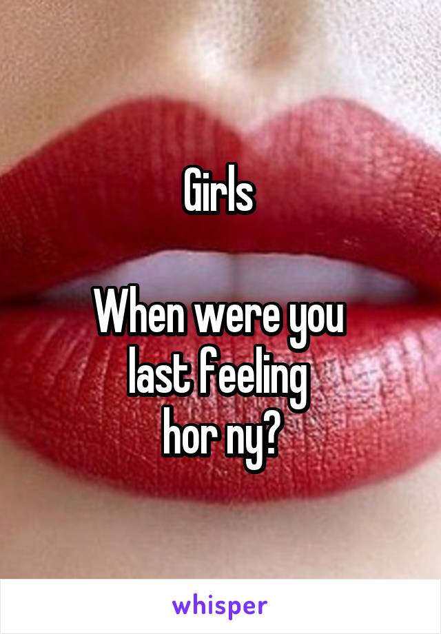 Girls 

When were you 
last feeling 
hor ny?