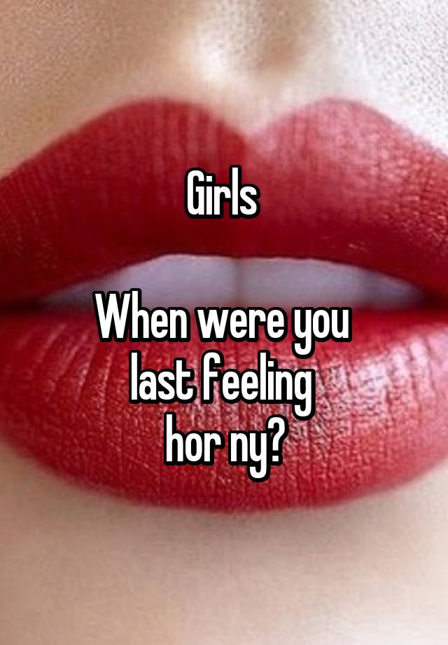 Girls 

When were you 
last feeling 
hor ny?