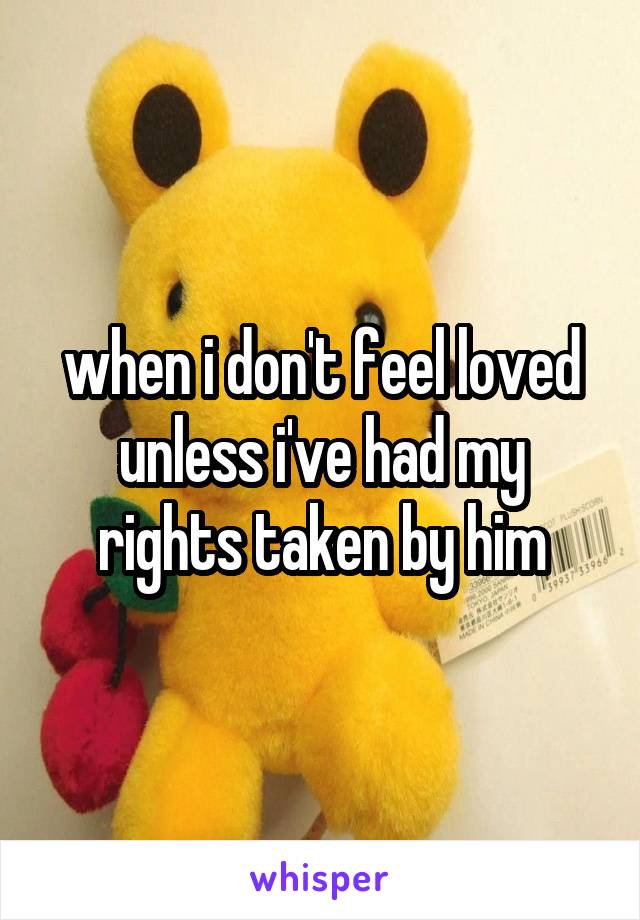 when i don't feel loved unless i've had my rights taken by him