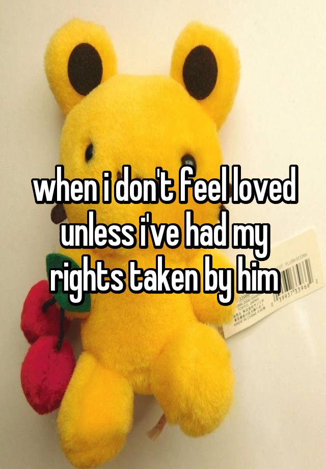 when i don't feel loved unless i've had my rights taken by him