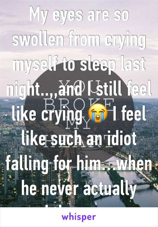 My eyes are so swollen from crying myself to sleep last night..,,and I still feel like crying 😭 I feel like such an idiot falling for him…when he never actually cared the same way 