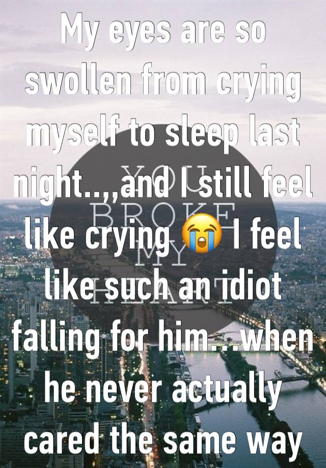 My eyes are so swollen from crying myself to sleep last night..,,and I still feel like crying 😭 I feel like such an idiot falling for him…when he never actually cared the same way 