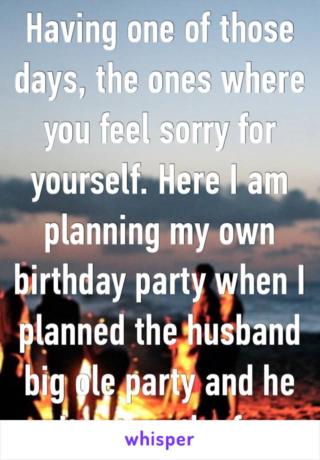 Having one of those days, the ones where you feel sorry for yourself. Here I am planning my own birthday party when I planned the husband big ole party and he can’t return the favor.