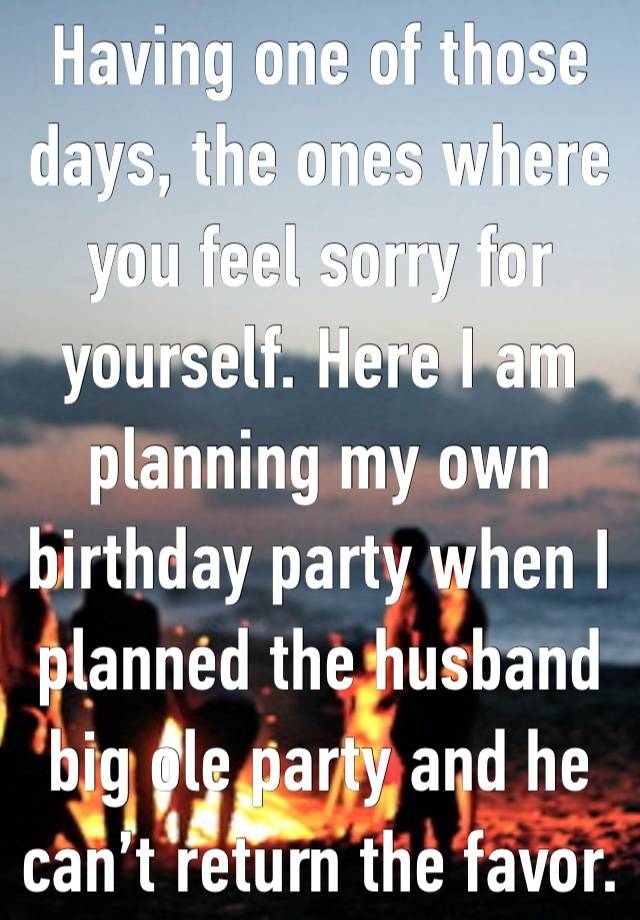 Having one of those days, the ones where you feel sorry for yourself. Here I am planning my own birthday party when I planned the husband big ole party and he can’t return the favor.