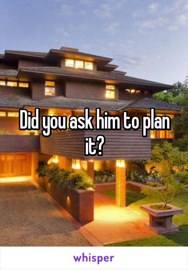 Did you ask him to plan it?