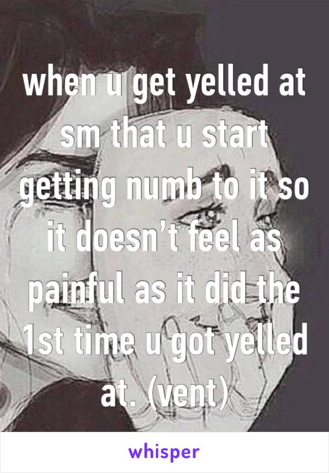 when u get yelled at sm that u start getting numb to it so it doesn’t feel as painful as it did the 1st time u got yelled at. (vent)